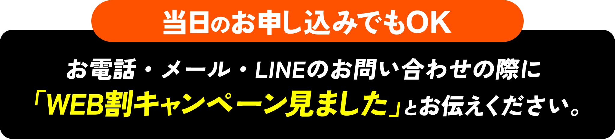 当日のお申し込みでもOK お電話・メール・LINEのお問い合わせの際に「WEB割キャンペーン見ました」とお伝えください。