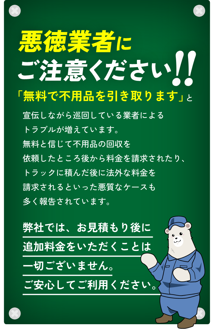 悪徳業者にご注意ください!!「無料で不用品を引き取ります」と宣伝しながら巡回している業者によるトラブルが増えています。無料と信じて不用品の回収を依頼したところ後から料金を請求されたり、トラックに積んだ後に法外な料金を請求されるといった悪質なケースも多く報告されています。弊社では、お見積もり後に追加料金をいただくことは一切ございません。ご安心してご利用ください。