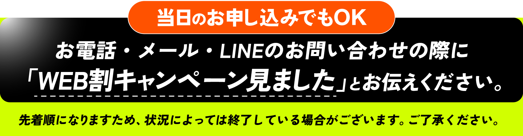 当日のお申し込みでもOK お電話・メール・LINEのお問い合わせの際に「WEB割キャンペーン見ました」とお伝えください。 先着順になりますため、状況によっては終了している場合がございます。ご了承ください。
