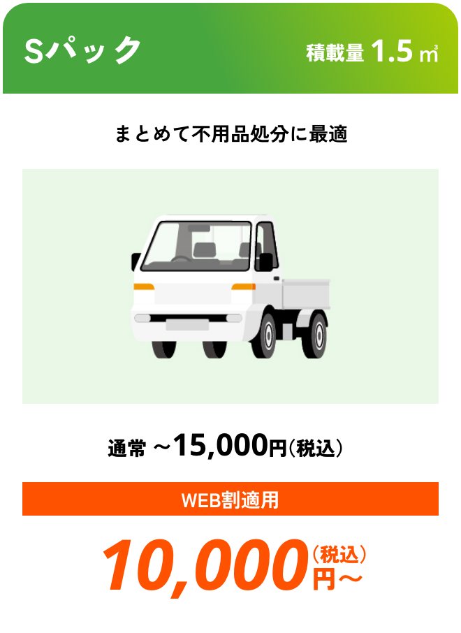 Sパック こんな時におすすめ：まとめて不用品処分に最適 積載量01.5㎥ 通常〜15,000円（税込） WEB割適用で10,000円（税込）〜